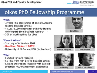 What? 3 years PhD programme at one of Europe’s leading business schools > EUR 75.000 funding for own PhD studies to integrate SD in business research 30% of working time for oikos When & Where? Starting in September 2009 D eadline: 30 March 2009! University of St.Gallen, HSG (Switzerland) Why? Funding for own research SD-PhD from high-profile business school  Linking theoretical research with gaining practical NGO management experience oikos PhD Fellowship Programme oikos PhD and Faculty Development Patricia Mesquita Kim Poldner Nina Hug Martin Herrndorf Lars Stein 