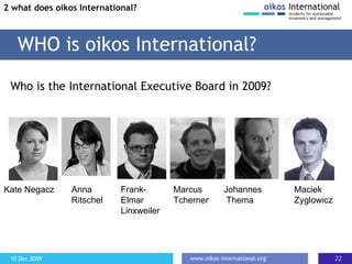 Who is the International Executive Board in 2009? WHO is oikos International? 2 what does oikos International? Kate Negacz Anna  Ritschel Frank-Elmar Linxweiler Marcus  Tcherner Maciek  Zyglowicz Johannes Thema 