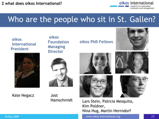 Who are the people who sit in St. Gallen? 2 what does oikos International? Kate Negacz oikos  International President Jost Hamschmidt oikos PhD Fellows Lars Stein, Patrcia Mesquita, Kim Poldner, Nina Hug, Martin Herrndorf oikos Foundation Managing Director 