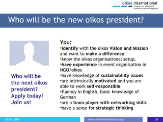Who will be the new oikos president? You: identify  with the oikos  Vision and Mission  and want to  make a difference know the oikos organisational setup. have experience  in event organisation in NGO/oikos have knowledge of  sustainability issues are intrinsically  motivated  and you are able to work  self-responsible fluency in English, basic knowledge of German are a  team player with networking skills have a sense for  strategic thinking Who will be the next oikos president? Apply today! Join us! 