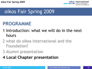 PROGRAMME 1 Introduction: what we will do in the next hours 2 what do oikos International and the Foundation?  3 Alumni presentation 4 Local Chapter presentation oikos Fair Spring 2009 oikos Fair Spring 2009 