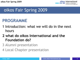 PROGRAMME 1 Introduction: what we will do in the next hours 2  what do oikos International and the Foundation do? 3 Alumni presentation 4 Local Chapter presentation oikos Fair Spring 2009 oikos Fair Spring 2009 
