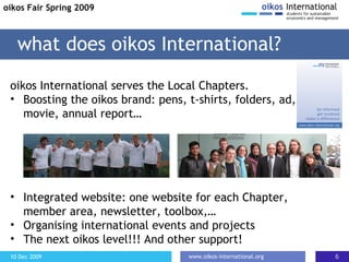 o ikos International serves the Local Chapters. Boosting the oikos brand : pens, t-shirts, folders, ad, movie, annual report … I ntegrated website: one website for each Chapter, member area, newsletter, toolbox, … O rganising international events and projects T he next oikos level!!!  A nd other support! what does oikos International? oikos Fair Spring 2009 
