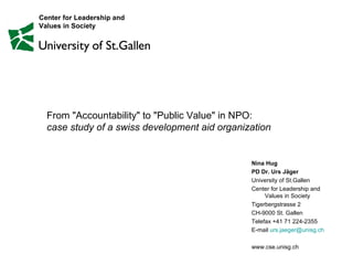 From &quot;Accountability&quot; to &quot;Public Value&quot; in NPO:  case study of a swiss development aid organization  Nina Hug PD Dr. Urs Jäger University of St.Gallen Center for Leadership and  Values in Society Tigerbergstrasse 2 CH-9000 St. Gallen Telefax +41 71 224-2355 E-mail  [email_address] www.cse.unisg.ch Center for Leadership and  Values in Society 