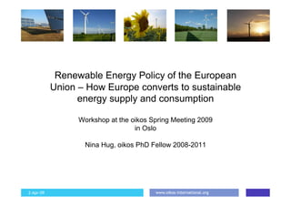 Renewable Energy Policy of the European
           Union – How Europe converts to sustainable
                 energy supply and consumption

                 Workshop at the oikos Spring Meeting 2009
                                  in Oslo

                  Nina Hug, oikos PhD Fellow 2008-2011




                                        www.oikos-international.org
2-Apr-09                                                              1
 