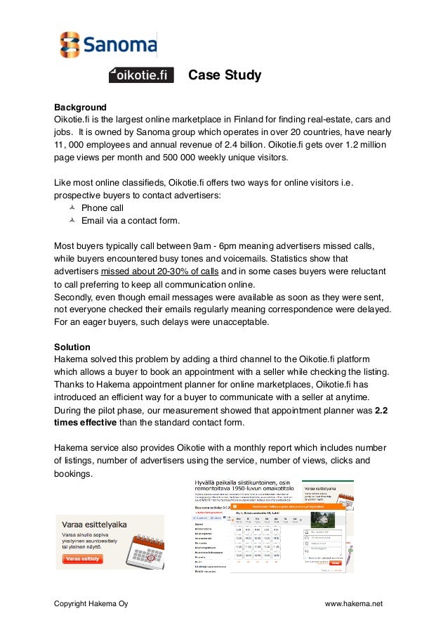 Case Study
Background
Oikotie.fi is the largest online marketplace in Finland for finding real-estate, cars and
jobs.  It is owned by Sanoma group which operates in over 20 countries, have nearly
11, 000 employees and annual revenue of 2.4 billion. Oikotie.fi gets over 1.2 million
page views per month and 500 000 weekly unique visitors.
Like most online classifieds, Oikotie.fi offers two ways for online visitors i.e.
prospective buyers to contact advertisers:
 Phone call
 Email via a contact form.
Most buyers typically call between 9am - 6pm meaning advertisers missed calls,
while buyers encountered busy tones and voicemails. Statistics show that
advertisers missed about 20-30% of calls and in some cases buyers were reluctant
to call preferring to keep all communication online.
Secondly, even though email messages were available as soon as they were sent,
not everyone checked their emails regularly meaning correspondence were delayed.
For an eager buyers, such delays were unacceptable.
Solution
Hakema solved this problem by adding a third channel to the Oikotie.fi platform
which allows a buyer to book an appointment with a seller while checking the listing.
Thanks to Hakema appointment planner for online marketplaces, Oikotie.fi has
introduced an efficient way for a buyer to communicate with a seller at anytime.
During the pilot phase, our measurement showed that appointment planner was 2.2
times effective than the standard contact form.
Hakema service also provides Oikotie with a monthly report which includes number
of listings, number of advertisers using the service, number of views, clicks and
bookings.
Copyright Hakema Oy" " " " " " " " www.hakema.net
 