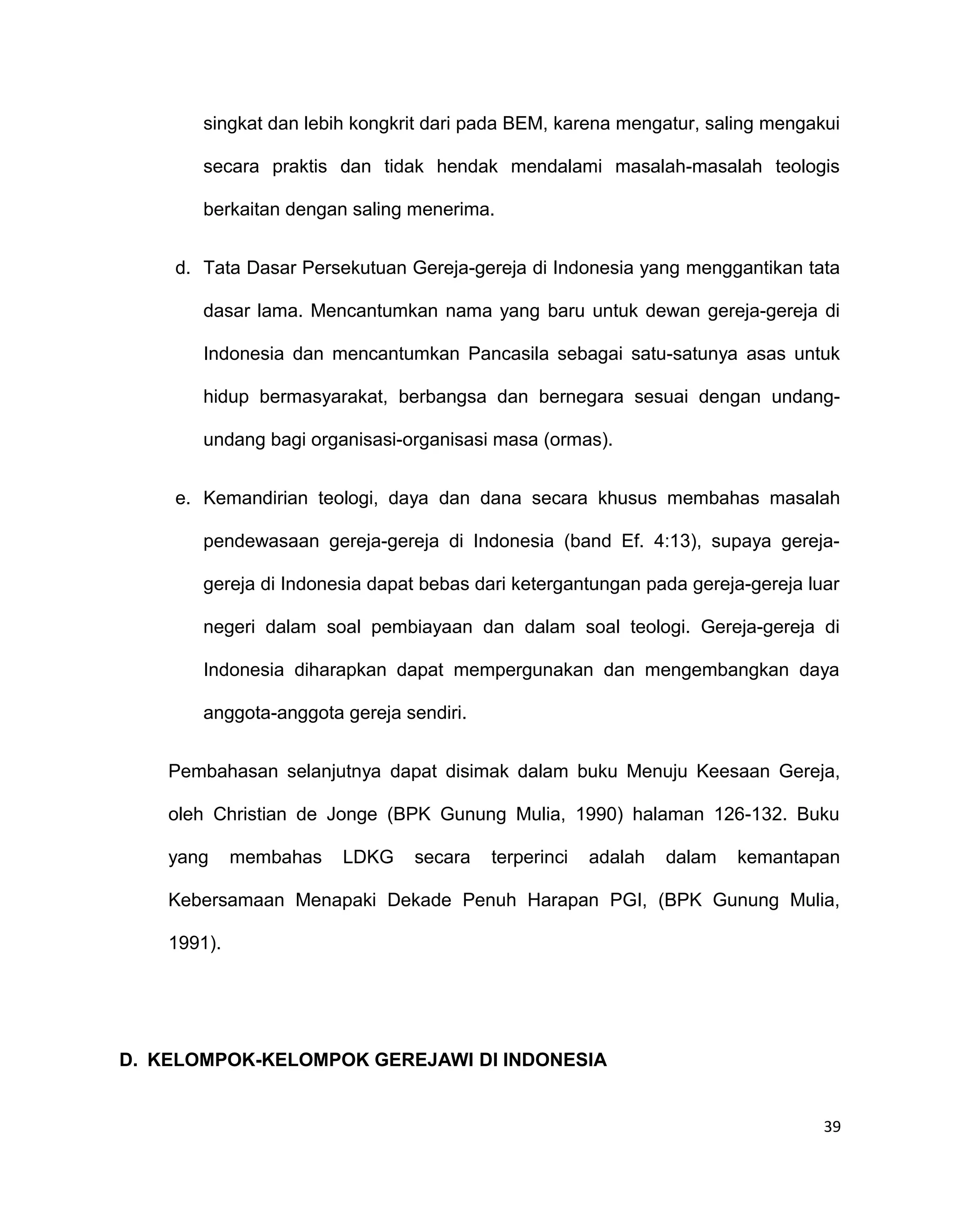 singkat dan lebih kongkrit dari pada BEM, karena mengatur, saling mengakui
secara praktis dan tidak hendak mendalami masalah-masalah teologis
berkaitan dengan saling menerima.
d. Tata Dasar Persekutuan Gereja-gereja di Indonesia yang menggantikan tata
dasar lama. Mencantumkan nama yang baru untuk dewan gereja-gereja di
Indonesia dan mencantumkan Pancasila sebagai satu-satunya asas untuk
hidup bermasyarakat, berbangsa dan bernegara sesuai dengan undang-
undang bagi organisasi-organisasi masa (ormas).
e. Kemandirian teologi, daya dan dana secara khusus membahas masalah
pendewasaan gereja-gereja di Indonesia (band Ef. 4:13), supaya gereja-
gereja di Indonesia dapat bebas dari ketergantungan pada gereja-gereja luar
negeri dalam soal pembiayaan dan dalam soal teologi. Gereja-gereja di
Indonesia diharapkan dapat mempergunakan dan mengembangkan daya
anggota-anggota gereja sendiri.
Pembahasan selanjutnya dapat disimak dalam buku Menuju Keesaan Gereja,
oleh Christian de Jonge (BPK Gunung Mulia, 1990) halaman 126-132. Buku
yang membahas LDKG secara terperinci adalah dalam kemantapan
Kebersamaan Menapaki Dekade Penuh Harapan PGI, (BPK Gunung Mulia,
1991).
D. KELOMPOK-KELOMPOK GEREJAWI DI INDONESIA
39
 