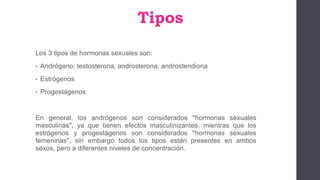 Tipos
Los 3 tipos de hormonas sexuales son:
• Andrógeno: testosterona, androsterona, androstendiona
• Estrógenos
• Progestágenos
En general, los andrógenos son considerados "hormonas sexuales
masculinas", ya que tienen efectos masculinizantes, mientras que los
estrógenos y progestágenos son considerados "hormonas sexuales
femeninas", sin embargo todos los tipos están presentes en ambos
sexos, pero a diferentes niveles de concentración.
 