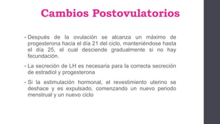 Cambios Postovulatorios
• Después de la ovulación se alcanza un máximo de
progesterona hacia el día 21 del ciclo, manteniéndose hasta
el día 25, el cual desciende gradualmente si no hay
fecundación.
• La secreción de LH es necesaria para la correcta secreción
de estradiol y progesterona
• Si la estimulación hormonal, el revestimiento uterino se
deshace y es expulsado, comenzando un nuevo periodo
menstrual y un nuevo ciclo
 