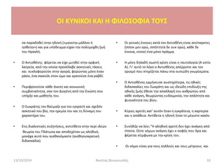 να παραδοθεί στην ηδονή («μανείην μάλλον ή
ησθείην») και για υπόδειγμα είχαν την πολύμοχθη ζωή
του Ηρακλή.
• Ο Αντισθένης φέρεται να είχε μυηθεί στην ορφική
λατρεία, από την οποία προσέλαβε ασκητικές τάσεις
και κυκλοφορούσε στην αγορά, φορώντας μόνο έναν
ράσο, ένα σακούλι στον ώμο και κρατούσε ένα ραβδί.
• Περιφρονούσε κάθε άνεση και κοινωνική
συμβατικότητα, σαν τον Διογένη από την Σινώπη που
υπήρξε και μαθητής του.
• Ο Σωκράτης τον θαύμαζε για τον εγκρατή και σχεδόν
ασκητικό του βίο, την ηρεμία του και τη δύναμη του
χαρακτήρα του.
• Στις διαλεκτικές συζητήσεις, αντιτίθετο στην περί ιδεών
θεωρία του Πλάτωνα και αποδεχόταν ως αληθινό,
μονάχα αυτό που αισθανόμαστε (αισθησιοκρατική
διδασκαλία).
• Οι γενικές έννοιες κατά τον Αντισθένη είναι ανύπαρκτες
(ίππον μεν ορώ, ιππόττητα δε ουκ ορώ), κάθε δε
έννοια, εννοεί ένα μόνο πράγμα.
• Η μόνη δηλαδή σωστή κρίση είναι η ταυτολογία (Α εστίν
Α). Γι’ αυτό το λόγο ο Αντισθένης απέρριπτε και τον
ορισμό που στηρίζεται πάνω στα ουσιώδη γνωρίσματα.
• Ο Αντισθένης ερμήνευσε αυστηρότερα, τις ηθικές
διδασκαλίες του Σωκράτη και ως ιδεώδη επιδίωξη της
ηθικής ζωής έθεσε την απαλλαγή του ανθρώπου από
κάθε ανάγκη, θεωρώντας ευδαιμονία, την απλότητα και
φυσικότητα του βίου.
• Κύριες αρετές κατ’ αυτόν ήταν η εγκράτεια, η καρτερία
και η απάθεια. Αντίθετα η ηδονή ήταν το μέγιστο κακόν.
• Συνήθιζε να λέει "Η αληθινή αρετή δεν έχει ανάγκη από
τίποτα. Ούτε νόμων ανάγκη έχει ο σοφός που δρα και
φέρεται σύμφωνα με την κρίση του.
• Οι νόμοι είναι για τους πολλούς και τους μέτριους και
13/10/2014 Νικήτας Βουγιουκλής 10
OI KYNIKOI ΚΑΙ Η ΦΙΛΟΣΟΦΙΑ ΤΟΥΣ
 