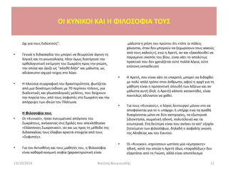 OI KYNIKOI ΚΑΙ Η ΦΙΛΟΣΟΦΙΑ ΤΟΥΣ
όχι για τους Εκλεκτούς".
• Γενικά η διδασκαλία του μπορεί να θεωρούσε άγονη τη
λογική και τη γνωσιολογία, πλην όμως διατήρησε την
ορθολογιστική εκτίμηση του Σωκράτη προς την γνώση,
την οποία και όριζε ως "αληθή δόξα" και μάλιστα, ως
αδιάσειστο ισχυρό τείχος στο λόγο.
• Η πλούσια συγγραφική του δραστηριότητα, φωτίζεται
από μια δεκάτομη έκδοση με 70 περίπου τίτλους, για
διαλεκτικές και γλωσσολογικές μελέτες, που δείχνουν
την πορεία του, από τους σοφιστές στο Σωκράτη και την
απόρριψη των ιδεών του Πλάτωνα.
Η Φιλοσοφία τους
• Οι «Κυνικοί», ήσαν πνευματικοί απόγονοι του
Σωκράτους, ανήκοντας στις Σχολές που απεκλήθησαν
«Ελάσσονες Σωκρατικοί», αν και ως προς τη μέθοδο της
διδασκαλίας τους έλαβαν αρκετά στοιχεία από τους
«Σοφιστές».
• Για τον Αντισθένη και τους μαθητές του, η Φιλοσοφία
είναι καθαρά κοσμική σοφία (χαρακτηριστική είναι
μάλιστα η ρήση του πρώτου ότι «τότε οι πόλεις
χάνονται, όταν δεν μπορούν να ξεχωρίσουν τους κακούς
από τους καλούς»), ενώ η Αρετή, αν και εξακολουθεί να
παραμένει σκοπός του βίου, είναι κάτι το απολύτως
πρακτικό που δεν χρειάζεται ούτε πολλά λόγια, ούτε
επίπονη εκπαίδευση
• Η Αρετή, που είναι κάτι το υπαρκτό, μπορεί να διδαχθεί
με πολύ απλό τρόπο στον άνθρωπο, αφού η αρχή για τη
μάθηση είναι η προσεκτική σπουδή των λέξεων και αν
μάλιστα αυτή (δηλ. η Αρετή) κάποτε κατακτηθεί, είναι
παντελώς αδύνατον να χαθεί.
• Για τους «Κυνικούς», ο λόγος λειτουργεί μόνον στο να
αποφαίνεται για το τι υπάρχει ή υπήρχε ενώ τα αγαθά
διακρίνονται μόνο σε δύο κατηγορίες, τα εξωτερικά
(ιδιοκτησία, σωματική ηδονή, πολυτέλεια) και τα
εσωτερικά. Στα δεύτερα είναι που ανήκει το κατ’ εξοχήν
ζητούμενο των φιλοσόφων, δηλαδή η ασφαλής γνώση
της Αληθείας και του Εαυτού.
• Οι «Κυνικοί», κηρύσσουν ωστόσο μία «έμπρακτη»
ηθική, κατά την οποία η Αρετή όλως «παραδόξως» δεν
εξαρτάται από τη Γνώση, αλλά είναι αποτέλεσμα
13/10/2014 Νικήτας Βουγιουκλής 11
 