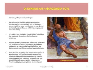 OI KYNIKOI ΚΑΙ Η ΦΙΛΟΣΟΦΙΑ ΤΟΥΣ
ασκήσεως, εθισμού και αυτοελέγχου.
• Με πρότυπο τον Ηρακλή, καλούν σε προσωπική
αυτάρκεια μέσω της απαλλαγής από τις λεγόμενες
ανάγκες, αλλά και μέσω της πόρευσης σε έναν φυσικό
τρόπο καθημερινού βίου, με απλότητα, σκληραγωγία
και αυτοδιάθεση.
• Ο «σοφός» των «Κυνικών» είναι ΑΥΤΑΡΚΗΣ, αφού έχει
(με το να είναι τέτοιος) τον πλούτο όλων των
ανθρώπων.
• Δίνοντας συνεπώς έμφαση στον καθημερινό Τρόπο αντί
στη Θεωρία, οι «Κυνικοί» επίγονοι του Αντισθένους,
ταξίδευσαν με ιεραποστολική σχεδόν διάθεση από
άκρου σε άκρο του Ελληνιστικού και Ρωμαϊκού κόσμου.
• Ήταν ντυμένοι πτωχικά, μ' ένα σακούλι στον ώμο για τη
λιγοστή τροφή τους, αντισυμβατικοί σε όλους τους
τομείς (κατά κανόνα αρνούμενοι ακόμη και εκείνους
τους συγκεκριμένους τομείς της κοινωνικότητας που
αναμφίβολα σεβόταν και τιμούσε ο ιδρυτής τους
Αντισθένης), βρώμικοι, ατημέλητοι και προκλητικοί
13/10/2014 Νικήτας Βουγιουκλής 12
Τυπική Εικόνα Κυνικού
 