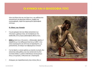 τόσο στα λόγια όσο και στα έργα τους, και καθιέρωσαν
περισσότερο μία φιγούρα στάσεως, μορφής και
συμπεριφοράς, παρά ένα οργανωμένο φιλοσοφικό
σύστημα.
Οι Θέσεις των Κυνικών
• Για μία γρήγορη όσο και πλήρη κατανόηση των
«Κυνικών», χρήσιμο είναι, να συνοψίσουμε στις
ακόλουθες 10 τις κύριες φιλοσοφικές θέσεις τους.
• ΘΕΣΗ 1. Κατά τους «Κυνικούς», η Φιλοσοφία οφείλει ν’
ασχολείται με την καθημερινή ζωή και με κάθε τι που
είναι συγκεκριμένο και απτό και να παρακάμπτει, ως
ματαιοπονία, τον κόσμο των αφηρημένων εννοιών.
• Για την Αρετή, η οποία ορίζεται ως σκοπός της ζωής, δεν
απαιτείται πολυμάθεια, και στην κατάκτησή της δεν
συντελεί διόλου η μελέτη πολύπλοκων αντικειμένων
όπως η Γεωμετρία, η Μουσική και η Λογοτεχνία.
• Ανίσχυρες και παραπλανητικές είναι επίσης όλες οι Τυπική Εικόνα Κυνικού
OI KYNIKOI ΚΑΙ Η ΦΙΛΟΣΟΦΙΑ ΤΟΥΣ
13/10/2014 13Νικήτας Βουγιουκλής
 
