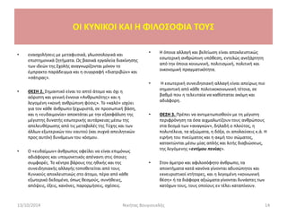 • ενασχολήσεις με μεταφυσικά, γλωσσολογικά και
επιστημονικά ζητήματα. Ως βασικά εργαλεία διακίνησης
των ιδεών της Σχολής αναγνωρίζονται μόνον το
έμπρακτο παράδειγμα και η συγγραφή «διατριβών» και
«σάτιρας».
• ΘΕΣΗ 2. Σημαντικό είναι το απτό άτομο και όχι η
αόριστη και γενική έννοια «Ανθρωπότης» και η
λεγομένη «κοινή ανθρώπινη φύσις». Το «καλό» ισχύει
για τον κάθε άνθρωπο ξεχωριστά, σε προσωπική βάση,
και η «ευδαιμονία» αποκτάται με την εξασφάλιση της
μέγιστης δυνατής εσωτερικής αυτάρκειας μέσω της
απελευθέρωσης από τις μεταβολές της Τύχης και των
άλλων εξωτερικών του εαυτού (και συχνά απειλητικών
προς αυτόν) δυνάμεων του κόσμου.
• Ο «ευδαίμων» άνθρωπος οφείλει να είναι επιμόνως
αδιάφορος και υπομονετικός απέναντι στις όποιες
συμφορές. Το κέντρο βάρους της ηθικής και της
συνειδησιακής αλλαγής τοποθετείται από τους
Κυνικούς αποκλειστικώς στο άτομο, πέρα από κάθε
εξωτερικό δεδομένο, όπως θεσμούς, συνήθειες,
απόψεις, έξεις, κανόνες, παρορμήσεις, σχέσεις.
• Η όποια αλλαγή και βελτίωση είναι αποκλειστικώς
εσωτερική ανθρώπινη υπόθεση, εντελώς ανεξάρτητη
από την όποια κοινωνική, πολιτισμική, πολιτική και
οικονομική πραγματικότητα.
• Η εσωτερική συνειδησιακή αλλαγή είναι απείρως πιο
σημαντική από κάθε πολιτικοκοινωνική τέτοια, σε
βαθμό που η τελευταία να καθίσταται ακόμη και
αδιάφορη.
• ΘΕΣΗ 3. Πρέπει να αντιμετωπισθούν με τη μέγιστη
περιφρόνηση τα όσα αιχμαλωτίζουν τους ανθρώπους
στα δεσμά των «αναγκών», δηλαδή ο πλούτος, η
πολυτέλεια, τα αξιώματα, η δόξα, οι απολαύσεις κ.ά. Η
ειρήνη του πνεύματος και η ακμή του σώματος,
κατακτώνται μέσω μίας απλής και λιτής διαβιώσεως,
της λεγόμενης «εντίμου πενίας».
• Στον άμετρο και αφιλοσόφητο άνθρωπο, τα
αποκτήματα κατά κανόνα γίνονται αδυσώπητοι και
εκνευριστικοί κτήτορες, και η λεγομένη «κοινωνική
θέση» ή τα διάφορα αξιώματα γίνονται δυνάστες των
κατόχων τους, τους οποίους εν τέλει καταπίνουν.
OI KYNIKOI ΚΑΙ Η ΦΙΛΟΣΟΦΙΑ ΤΟΥΣ
13/10/2014 14Νικήτας Βουγιουκλής
 