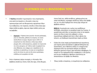 • Ο Κράτης αποκαλεί «ημιονηγούς» τους στρατηγούς,
ενώ κατά τον Διογένη ο «Κυνικός» είναι πιο
προνομιούχος από τον θεωρητικώς ισχυρότερο όλων
των ανθρώπων, τον τύραννο, επειδή ο τελευταίος έχει
πάρα πολλά να χάσει, άρα και πάρα πολλές αιτίες για
να φοβηθεί.
– Σημείωση: Ο Κράτης ήταν γνωστός Κυνικός φιλόσοφος,
γιός του Ασκώνδα, μαθητής του Διογένη, τον οποίο
ακολουθούσε συνεχώς. Άκμασε περί το 330 π.Χ. Η
οικογένειά του ήταν πλούσια, ο ίδιος όμως έζησε
φτωχός, διότι, κατά ορισμένους, μοίρασε την περιουσία
του στους φτωχούς, κατ’ άλλους έριξε τα χρήματά του
στην θάλασσα, ενώ υπάρχει και η παράδοση ότι τα
κατέθεσε σε τραπεζίτη με τον όρο να τα παραδώσει
αυτός στα τέκνα του μόνο αν δεν γίνουν φιλόσοφοι,
ειδάλλως να τα μοιράσει στο λαό.
• Ενώ ο τύραννος τρέμει συνεχώς, ο «Κυνικός» δεν
φοβάται απολύτως τίποτε, διότι δεν έχει, ή δεν θεωρεί,
OI KYNIKOI ΚΑΙ Η ΦΙΛΟΣΟΦΙΑ ΤΟΥΣ
13/10/2014 15Νικήτας Βουγιουκλής
τίποτε δικό του, αλλά αντιθέτως, χαλαρωμένος και
εσαεί ελεύθερος, κυριαρχεί απολύτως πάνω στον φόβο
του ως «το μόνο πράγμα που όντως έχει νόημα να
φοβάται κανείς».
ΘΕΣΗ 4. Η εμπειρία και η μέσω των αισθήσεων
αντίληψη, αποτελούν τη μοναδική πηγή της Γνώσης. H
μεγαλύτερη από όλες τις ανοησίες είναι το να παίρνει
κανείς την ίδια τη ζωή στα σοβαρά, ή, έστω,
περισσότερο σοβαρά από όσο η ίδια η φύση της
απαιτεί, ως διαδρομή περισσότερο παρά ως άπαν.
• Ο βίος δεν είναι παρά μία διασκεδαστική περιπέτεια,
μία πορεία μέσα από φιλικά ή εχθρικά δεδομένα και
καταστάσεις, και ο θάνατος απλώς το υποχρεωτικό
πέρασμα εκτός του ζωντανού κόσμου σε κάποια
δεδομένη χρονική στιγμή, άρα παντελώς αδιάφορος. Οι
νεκροί εκ των πραγμάτων δεν υποφέρουν, οι δε ζώντες
για να μην υποφέρουν οφείλουν πρωτίστως να
κατανικήσουν τον φόβο του θανάτου.
• Όπως τονίζει ο Διογένης, η ετοιμότητα του ανθρώπου
 