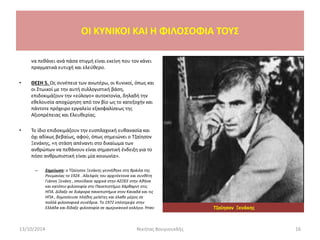 OI KYNIKOI ΚΑΙ Η ΦΙΛΟΣΟΦΙΑ ΤΟΥΣ
να πεθάνει ανά πάσα στιγμή είναι εκείνη που τον κάνει
πραγματικά ευτυχή και ελεύθερο.
• ΘΕΣΗ 5. Ως συνέπεια των ανωτέρω, οι Κυνικοί, όπως και
οι Στωικοί με την αυτή συλλογιστική βάση,
επιδοκιμάζουν την «εύλογο» αυτοκτονία, δηλαδή την
εθελουσία αποχώρηση από τον βίο ως το κατεξοχήν και
πάντοτε πρόχειρο εργαλείο εξασφαλίσεως της
Αξιοπρέπειας και Ελευθερίας.
• Το ίδιο επιδοκιμάζουν την ευσπλαχνική ευθανασία και
όχι αδίκως βεβαίως, αφού, όπως σημειώνει ο Τζαίησον
Ξενάκης, «η στάση απέναντι στο δικαίωμα των
ανθρώπων να πεθάνουν είναι σημαντική ένδειξη για το
πόσο ανθρωπιστική είναι μία κοινωνία».
– Σημείωση: ο Τζαίησον Ξενάκης γεννήθηκε στη Βράιλα της
Ρουμανίας το 1924 . Αδελφός του αρχιτέκτονα και συνθέτη
Γιάννη Ξενάκη , σπούδασε αρχικά στην ΑΣΟΕΕ στην Αθήνα
και κατόπιν φιλοσοφία στο Πανεπιστήμιο Χάρβαρντ στις
ΗΠΑ. Δίδαξε σε διάφορα πανεπιστήμια στον Καναδά και τις
ΗΠΑ , δημοσίευσε πλήθος μελέτες και έλαβε μέρος σε
πολλά φιλοσοφικά συνέδρια. Το 1972 επέστρεψε στην
Ελλάδα και δίδαξε φιλοσοφία σε αμερικανικό κολέγιο. Ήταν
13/10/2014 Νικήτας Βουγιουκλής 16
Τζαίησον Ξενάκης
 