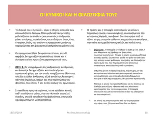 OI KYNIKOI ΚΑΙ Η ΦΙΛΟΣΟΦΙΑ ΤΟΥΣ
• Το ιδανικό του «Κυνικού», είναι η πλήρης απουσία των
οποιωνδήποτε δεσμών. Όταν μηδενίζεται η ένταξη,
μηδενίζονται οι απώλειες και συνεπώς ο άνθρωπος
μένει αυτάρκης, αυτεξούσιος και ευδαίμων, όπως ένας
ένσαρκος Θεός, του οποίου οι πραγματικές ανάγκες
περιορίζονται στη βιολογική διατήρηση και μόνον εκεί.
• Οι πραγματικοί Θεοί θεωρούνται τέτοιοι, επειδή
ακριβώς δεν χρειάζονται απολύτως τίποτε και η
Αυτάρκεια είναι πρωτεύον χαρακτηριστικό τους.
• ΘΕΣΗ 8. Ως υπογράμμιση της ανθρώπινης αυτάρκειας,
ο «Κυνικός» δεν χρειάζεται καν τον λεγόμενο
προσωπικό χώρο, για τον οποίο πασχίζουν σε όλον τους
τον βίο οι άλλοι άνθρωποι, αλλά αντιθέτως λειτουργεί
πάντοτε δημοσίως, ακόμη και στις περιπτώσεις του
φαγητού, του ύπνου ή και αυτού ακόμη του ερωτισμού.
• Σε αντίθεση προς τα ισχύοντα, το να κρύβεται κανείς
καθ’ οιονδήποτε τρόπο, για τον «Κυνικό» αποτελεί
όνειδος, επειδή καταδεικνύει φοβικότητα, υποκρισία
και αρρωστημένη μυστικοπάθεια.
• Ο Κράτης και η Ιππαρχία αποτολμούν να κάνουν
δημοσίως έρωτα, ενώ ο Διογένης, αυνανιζόμενος στο
κέντρο της Αγοράς, αναφωνεί ότι είναι κρίμα από τη
φύση να μη μπορούν οι θνητοί να χορτάσουν αναλόγως
την πείνα τους χαϊδεύοντας απλώς την κοιλιά τους.
– Σημείωση: Η Ιππαρχία γεννήθηκε το 328π.χ ή το 325π.Χ
στη Μαρώνεια της Θράκης και ήταν γόνος
πλούσιας οικογένειας. Υπήρξε η πρώτη γυναίκα μαθήτρια
κυνικής σχολής. Ερωτεύτηκε τρελά τον φίλο του αδελφού
της, επίσης κυνικό φιλόσοφο, τον Κράτη, και θαύμαζε τον
τρόπο ζωής του, που περιοριζόταν στα απολύτως
απαραίτητα, απαλλαγμένος από τις ανάγκες.
Ο Κράτης ζούσε σκληραγωγημένος, πάμπτωχος, αν και
καταγόταν από πλούσια και αριστοκρατική οικογένεια
αντισυμβατικός, και σεξουαλικά απελευθερωμένος,
που για τα ήθη της εποχής του, θεωρούνταν προκλητικός.
Μάταια οι γονείς της προσπαθούσαν να την πείσουν να
διαλέξει για σύζυγο, κάποιον από τους πλούσιους
αριστοκράτες που την πολιορκούσαν. Η Ιππαρχία
απειλούσε πως θα αυτοκτονούσε αν δεν της επέτρεπαν
να τον παντρευτεί.
– Οι γονείς της απεγνωσμένοι από την συμπεριφορά
της κόρης τους, ζήτησαν από τον ίδιο τον Κράτη
13/10/2014 Νικήτας Βουγιουκλής 18
 