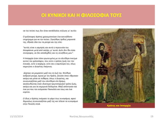 να την πείσει πως δεν ήταν κατάλληλος σύζυγος γι' αυτήν.
Ο φιλόσοφος Κράτης χρησιμοποίησε ένα ασυνήθιστο
επιχείρημα για να την πείσει. Σηκώθηκε όρθιος μπροστά
της, έβγαλε όλα του τα ρούχα και της είπε:
"αυτός είναι ο γαμπρός και αυτή η περιουσία του.
Αποφάσισε μετά από σκέψη, γι' αυτά. Διότι δεν θα είσαι
σύντροφος, αν δεν αποδεχθείς και τις συνήθειες μου".
Η Ιππαρχία ήταν τόσο ερωτευμένη με το ελεύθερο πνεύμα
αυτού του φιλοσόφου, που ούτε ο τρόπος ζωής του την
ένοιαζε, ούτε η ασχήμια, ούτε και η καμπούρα του, όπως
σημειώνει ο Διογένης Λαέρτιος.
Δέχτηκε να μοιραστεί μαζί του τη ζωή της. Ντύθηκε
ανδρικά ρούχα, όμοια με του Κράτη, ζούσαν όπου έβρισκαν
ακόμη και μέσα σε πιθάρια, όπως ο Διογένης, και
συνουσιαζόταν μαζί του ελεύθερα στο δρόμο,
ακολουθώντας έναν ιδιαίτερα πρωτοποριακό τρόπο ζωής,
ακόμη και για τα σημερινά δεδομένα. Μαζί απέκτησαν και
ένα γιο που τον ονόμασαν Πασικλέα και ίσως και ένα
κορίτσι.
Ο ίδιος ο Κράτης ονόμασε το γάμο τους κυνογάμια, αφού
δημοσίως συνουσιαζόταν μαζί της και τέλεσε τα κυνογάμια
στην Ποικίλη στοά.
13/10/2014 Νικήτας Βουγιουκλής 19
OI KYNIKOI ΚΑΙ Η ΦΙΛΟΣΟΦΙΑ ΤΟΥΣ
Κράτης και Ιππαρχία
 