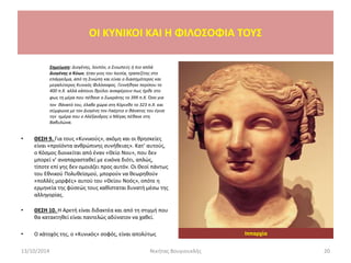 Σημείωση: Διογένης, λοιπόν, ο Σινωπεύς ή πιο απλά
Διογένης ο Κύων, ήταν γιος του Ικεσία, τραπεζίτης στο
επάγγελμα, από τη Σινώπη και είναι ο διασημότερος και
μεγαλύτερος Κυνικός Φιλόσοφος. Γεννήθηκε περίπου το
400 π.Χ. αλλά κάποιοι θρύλοι αναφέρουν πως ήρθε στο
φως τη μέρα που πέθανε ο Σωκράτης το 399 π.Χ. Όσο για
τον θάνατό του, έλαβε χώρα στη Κόρινθο το 323 π.Χ. και
σύμφωνα με τον Διογένη τον Λαέρτιο ο θάνατος του έγινε
την ημέρα που ο Αλέξανδρος ο Μέγας πέθανε στη
Βαβυλώνα.
• ΘΕΣΗ 9. Για τους «Κυνικούς», ακόμη και οι θρησκείες
είναι «προϊόντα ανθρώπινης συνήθειας». Κατ’ αυτούς,
ο Κόσμος διοικείται από έναν «Θείο Νου», που δεν
μπορεί ν’ αναπαρασταθεί με εικόνα διότι, απλώς,
τίποτε επί γης δεν ομοιάζει προς αυτόν. Οι Θεοί πάντως
του Εθνικού Πολυθεϊσμού, μπορούν να θεωρηθούν
«πολλές μορφές» αυτού του «Θείου Νοός», οπότε η
ερμηνεία της φύσεώς τους καθίσταται δυνατή μέσω της
αλληγορίας.
• ΘΕΣΗ 10. Η Αρετή είναι διδακτέα και από τη στιγμή που
θα κατακτηθεί είναι παντελώς αδύνατον να χαθεί.
• Ο κάτοχός της, ο «Κυνικός» σοφός, είναι απολύτως
OI KYNIKOI ΚΑΙ Η ΦΙΛΟΣΟΦΙΑ ΤΟΥΣ
13/10/2014 20Νικήτας Βουγιουκλής
Ιππαρχία
 