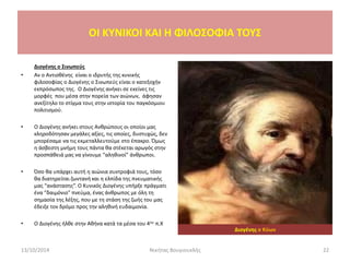 Διογένης ο Σινωπεύς
• Αν ο Αντισθένης είναι ο ιδρυτής της κυνικής
φιλοσοφίας ο Διογένης ο Σινωπεύς είναι ο κατεξοχήν
εκπρόσωπος της. Ο Διογένης ανήκει σε εκείνες τις
μορφές που μέσα στην πορεία των αιώνων, άφησαν
ανεξίτηλο το στίγμα τους στην ιστορία του παγκόσμιου
πολιτισμού.
• Ο Διογένης ανήκει στους Ανθρώπους οι οποίοι μας
κληροδότησαν μεγάλες αξίες, τις οποίες, δυστυχώς, δεν
μπορέσαμε να τις εκμεταλλευτούμε στο έπακρο. Όμως
η άσβεστη μνήμη τους πάντα θα στέκεται αρωγός στην
προσπάθειά μας να γίνουμε “αληθινοί” άνθρωποι.
• Όσο θα υπάρχει αυτή η αιώνια συντροφιά τους, τόσο
θα διατηρείται ζωντανή και η ελπίδα της πνευματικής
μας “ανάστασης”. Ο Κυνικός Διογένης υπήρξε πράγματι
ένα “δαιμόνιο” πνεύμα, ένας άνθρωπος με όλη τη
σημασία της λέξης, που με τη στάση της ζωής του μας
έδειξε τον δρόμο προς την αληθινή ευδαιμονία.
• Ο Διογένης ήλθε στην Αθήνα κατά τα μέσα του 4ου π.Χ
13/10/2014 Νικήτας Βουγιουκλής 22
OI KYNIKOI ΚΑΙ Η ΦΙΛΟΣΟΦΙΑ ΤΟΥΣ
Διογένης ο Κύων
 