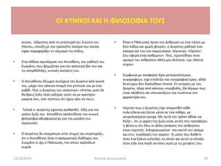 αιώνα, εξόριστος από τη γενέτειρά του Σινώπη του
Πόντου, επειδή με τον τραπεζίτη πατέρα του Ικεσία
είχαν παραχαράξει το νόμισμα της πόλης.
• Στην Αθήνα προσέγγισε τον Αντισθένη, τον μαθητή του
Σωκράτη, που φημιζόταν για τον ασκητικό βίο του και
τις ανορθόδοξες, κυνικές απόψεις του.
• Ο Αντισθένης έδιωχνε συνέχεια τον Διογένη από κοντά
του, μέχρι που κάποια στιγμή τον χτύπησε και με ένα
ραβδί. Τότε ο Διογένης του απάντησε: «Χτύπα, γιατί δε
θα βρεις ξύλο τόσο σκληρό, ώστε να με κρατήσει
μακριά σου, όσο πιστεύω ότι έχεις κάτι να πεις».
• Τελικά ο Διογένης έχοντας αισθανθεί έλξη για τον
τρόπο ζωής του Αντισθένη ακολούθησε την κυνική
φιλοσοφία αδιαφορώντας για την μεγάλη του
περιουσία.
• Ο Διογένης δε σταμάτησε ούτε στιγμή να υποστηρίζει,
ότι ο Αντισθένης ήταν ο πραγματικός διάδοχος του
Σωκράτη κι όχι ο Πλάτωνας, τον οποίο κορόιδευε
συχνά.
• Όταν ο Πλάτωνας όρισε τον άνθρωπο ως ένα «ζώον με
δύο πόδια και χωρίς φτερά», ο Διογένης μάδησε ένα
κόκορα και του τον παρουσίασε, λέγοντας: «Ορίστε!
Σου έφερα έναν άνθρωπο». Τότε, προστέθηκε στον
ορισμό του ανθρώπου άλλη μία ιδιότητα: «με πλατιά
νύχια».
• Σύμφωνα με αναφορές λίγο μεταγενέστερων
συγγραφέων, είχε επιδείξει και συγγραφικό έργο, αλλά
δυστυχώς δεν διασώθηκε τίποτα. Οι ιστορίες με τον
Διογένη, πέρα από κάποιες υπερβολές, θα λέγαμε πως
είναι αληθινές και απεικονίζουν την συνέπεια του
χαρακτήρα του.
• Λέγεται πως ο Διογένης είχε απαρνηθεί κάθε
πολυτέλεια και ζούσε μέσα σε ένα πιθάρι, με
κουρελιασμένα ρούχα. Με αυτό τον τρόπο ήθελε να
δείξει , ότι οι χαρές της ζωής είναι αυτές που προσφέρει
η φύση κι ότι όλες οι άλλες ανάγκες του ανθρώπου
είναι τεχνητές. Σκληραγωγούσε τον εαυτό του ακόμα
και στις εναλλαγές του καιρού. Το μόνο που διέθετε
ήταν ένα ξύλινο κύπελλο, το οποίο και αυτό το πέταξε,
όταν είδε ένα παιδί να πίνει νερό με τις χούφτες του.
13/10/2014 Νικήτας Βουγιουκλής 24
OI KYNIKOI ΚΑΙ Η ΦΙΛΟΣΟΦΙΑ ΤΟΥΣ
 