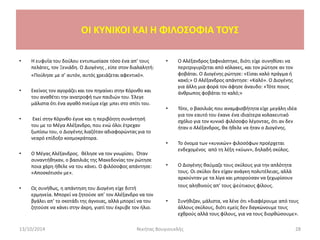 • Η ευφυΐα του δούλου εντυπωσίασε τόσο ένα απ’ τους
πελάτες, τον Ξενιάδη. Ο Διογένης , είπε στον διαλαλητή:
«Πούλησε με σ’ αυτόν, αυτός χρειάζεται αφεντικό».
• Εκείνος τον αγοράζει και τον πηγαίνει στην Κόρινθο και
του αναθέτει την ανατροφή των παιδιών του. Έλεγε
μάλιστα ότι ένα αγαθό πνεύμα είχε μπει στο σπίτι του.
• Εκεί στην Κόρινθο έγινε και η περιβόητη συνάντησή
του με το Μέγα Αλέξανδρο, που ενώ όλοι έτρεχαν
ξωπίσω του, ο Διογένης λιαζόταν αδιαφορώντας για το
νεαρό επίδοξο κοσμοκράτορα.
• Ο Μέγας Αλέξανδρος. θέλησε να τον γνωρίσει. Όταν
συναντήθηκαν, ο βασιλιάς της Μακεδονίας τον ρώτησε
ποια χάρη ήθελε να του κάνει. Ο φιλόσοφος απάντησε:
«Αποσκότισόν με».
• Ως συνήθως, η απάντηση του Διογένη είχε διττή
ερμηνεία. Μπορεί να ζητούσε απ’ τον Αλέξανδρο να τον
βγάλει απ’ το σκοτάδι της άγνοιας, αλλά μπορεί να του
ζητούσε να κάνει στην άκρη, γιατί του έκρυβε τον ήλιο.
• Ο Αλέξανδρος ξαφνιάστηκε, διότι είχε συνηθίσει να
περιτριγυρίζεται από κόλακες, και τον ρώτησε αν τον
φοβάται. Ο Διογένης ρώτησε: «Είσαι καλό πράγμα ή
κακό;» Ο Αλέξανδρος απάντησε: «Καλό». Ο Διογένης
για άλλη μια φορά τον άφησε άναυδο: «Τότε ποιος
άνθρωπος φοβάται το καλό;»
• Τότε, ο βασιλιάς που αναμφισβήτητα είχε μεγάλη ιδέα
για τον εαυτό του έκανε ένα ιδιαίτερα κολακευτικό
σχόλιο για τον κυνικό φιλόσοφο λέγοντας, ότι αν δεν
ήταν ο Αλέξανδρος, θα ήθελε να ήταν ο Διογένης.
• Το όνομα των «κυνικών» φιλοσόφων προέρχεται
ενδεχομένος από τη λέξη «κύων», δηλαδή σκύλος.
• Ο Διογένης θαύμαζε τους σκύλους για την απλότητα
τους. Οι σκύλοι δεν είχαν ανάγκη πολυτέλειας, αλλά
αρκούνταν με τα λίγα και μπορούσαν να ξεχωρίσουν
τους αληθινούς απ’ τους ψεύτικους φίλους.
• Συνήθιζαν, μάλιστα, να λένε ότι «διαφέρουμε από τους
άλλους σκύλους, διότι εμείς δεν δαγκώνουμε τους
εχθρούς αλλά τους φίλους, για να τους διορθώσουμε».
13/10/2014 Νικήτας Βουγιουκλής 28
OI KYNIKOI ΚΑΙ Η ΦΙΛΟΣΟΦΙΑ ΤΟΥΣ
 
