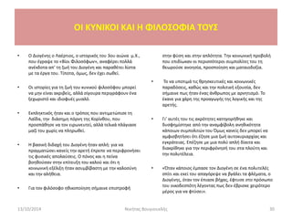 • Ο Διογένης ο Λαέρτιος, ο ιστορικός του 3ου αιώνα μ.Χ.,
που έγραψε το «Βίοι Φιλοσόφων», αναφέρει πολλά
ανέκδοτα απ’ τη ζωή του Διογένη και παραθέτει λίστα
με τα έργα του. Τίποτα, όμως, δεν έχει σωθεί.
• Οι ιστορίες για τη ζωή του κυνικού φιλοσόφου μπορεί
να μην είναι ακριβείς, αλλά σίγουρα περιγράφουν ένα
ξεχωριστό και ιδιοφυές μυαλό.
• Εκπληκτικός ήταν και ο τρόπος που αντιμετώπισε τη
Λαΐδα, την διάσημη πόρνη της Κορίνθου, που
προσπάθησε να τον ειρωνευτεί, αλλά τελικά πλάγιασε
μαζί του χωρίς να πληρωθεί.
• Η βασική διδαχή του Διογένη ήταν απλή: για να
πραγματώσει κανείς την αρετή έπρεπε να περιφρονήσει
τις φυσικές απολαύσεις. Ο πόνος και η πείνα
βοηθούσαν στην επίτευξη του καλού και ότι η
κοινωνική εξέλιξη ήταν ασυμβίβαστη με την καλοσύνη
και την αλήθεια.
• Για τον φιλόσοφο ηθικοποίηση σήμαινε επιστροφή
στην φύση και στην απλότητα. Την κοινωνική προβολή
που επιδίωκαν οι περισσότεροι συμπολίτες του τη
θεωρούσε ανοησία, προσποίηση και ματαιοδοξία.
• Το να υποτιμά τις θρησκευτικές και κοινωνικές
παραδόσεις, καθώς και την πολιτική εξουσία, δεν
σήμαινε πως ήταν ένας άνθρωπος με αρνητισμό. Το
έκανε για χάρη της προαγωγής της λογικής και της
αρετής.
• Γι’ αυτές του τις ακρότητες κατηγορήθηκε και
δυσφημίστηκε από την αναμφίβολη ανηθικότητα
κάποιων συμπολιτών του Όμως κανείς δεν μπορεί να
αμφισβητήσει ότι έζησε μια ζωή αυτοκυριαρχίας και
εγκράτειας. Επέζησε με μια πολύ απλή δίαιτα και
διακρίθηκε για την περιφρόνησή του στα πλούτη και
την πολυτέλεια.
• «Όταν κάποιος έμπασε τον Διογένη σε ένα πολυτελές
σπίτι και εκεί του απαγόρεψε να βγάλει τα φλέματα, ο
Διογένης, όταν τον έπιασε βήχας, έφτυσε στο πρόσωπο
του οικοδεσπότη λέγοντας πως δεν έβρισκε χειρότερο
μέρος για να φτύσει».
13/10/2014 Νικήτας Βουγιουκλής 30
OI KYNIKOI ΚΑΙ Η ΦΙΛΟΣΟΦΙΑ ΤΟΥΣ
 