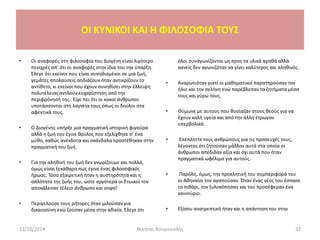 OI KYNIKOI ΚΑΙ Η ΦΙΛΟΣΟΦΙΑ ΤΟΥΣ
• Οι αναφορές στη φιλοσοφία του Διογένη είναι λιγότερο
πενιχρές απ’ ότι οι αναφορές στην ίδια του την ύπαρξη.
Έλεγε ότι εκείνοι που είναι συνηθισμένοι σε μια ζωή,
γεμάτες απολαύσεις αηδιάζουν όταν αντικρίζουν το
αντίθετο, κι εκείνοι που έχουν συνηθίσει στην έλλειψη
πολυτέλειας αντλούν ευχαρίστηση από την
περιφρόνησή της. Είχε πει ότι οι κακοί άνθρωποι
υποτάσσονται στη λαγνεία τους όπως οι δούλοι στα
αφεντικά τους.
• Ο Διογένης υπήρξε μια πραγματική ιστορική φιγούρα
αλλά η ζωή του έγινε θρύλος που εξελίχθηκε σ’ ένα
μύθο, καθώς ανέκδοτα και σκάνδαλα προστέθηκαν στην
πραγματική του ζωή.
• Για την αληθινή του ζωή δεν γνωρίζουμε και πολλά,
όμως είναι ξεκάθαρο πως έγινε ένας φιλοσοφικός
ήρωας. Τόσο εξαιρετική ήταν η αυστηρότητα και η
απλότητα της ζωής του, ώστε αργότερα οι Στωικοί τον
αποκάλεσαν τέλειο άνθρωπο και σοφό!
• Περιγελούσε τους ρήτορες όταν μιλούσαν για
δικαιοσύνη ενώ ζούσαν μέσα στην αδικία. Έλεγε ότι
όλοι συναγωνίζονται ως προς τα υλικά αγαθά αλλά
κανείς δεν αγωνιζόταν να γίνει καλύτερος και αληθινός.
• Αναρωτιόταν γιατί οι μαθηματικοί παρατηρούσαν τον
ήλιο και την σελήνη ενώ παρέβλεπαν τα ζητήματα μέσα
τους και γύρω τους.
• Θύμωνε με αυτούς που θυσίαζαν στους θεούς για να
έχουν καλή υγεία και από την άλλη έτρωγαν
υπερβολικά.
• Επέπληττε τους ανθρώπους για τις προσευχές τους,
λέγοντας ότι ζητούσαν μάλλον αυτά στα οποία οι
άνθρωποι απέδιδαν αξία και όχι αυτά που ήταν
πραγματικά ωφέλιμα για αυτούς.
• Παρόλη, όμως, την προκλητική του συμπεριφορά του
οι Αθηναίοι τον αγαπούσαν. Όταν ένας νέος του έσπασε
το πιθάρι, τον ξυλοκόπησαν και του προσέφεραν ένα
καινούριο.
• Εξίσου ανατρεπτική ήταν και η απάντηση του στην
13/10/2014 Νικήτας Βουγιουκλής 32
 