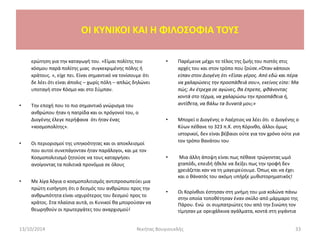 ερώτηση για την καταγωγή του. «Είμαι πολίτης του
κόσμου παρά πολίτης μιας συγκεκριμένης πόλης ή
κράτους. », είχε πει. Είναι σημαντικό να τονίσουμε ότι
δε λέει ότι είναι άπολις – χωρίς πόλη – απλώς δηλώνει
υποταγή στον Κόσμο και στο Σύμπαν.
• Την εποχή που το πιο σημαντικό γνώρισμα του
ανθρώπου ήταν η πατρίδα και οι πρόγονοί του, ο
Διογένης έλεγε περήφανα ότι ήταν ένας
«κοσμοπολίτης».
• Οι περιορισμοί της υπηκοότητας και οι αποκλεισμοί
που αυτοί συνεπάγονταν ήταν παράλογοι, και με τον
Κοσμοπολιτισμό ζητούσε να τους καταργήσει
ανοίγοντας τα πολιτικά προνόμια σε όλους
• Με λίγα λόγια ο κοσμοπολιτισμός αντιπροσωπεύει μια
πρώτη εισήγηση ότι ο δεσμός του ανθρώπου προς την
ανθρωπότητα είναι ισχυρότερος του δεσμού προς το
κράτος. Στα πλαίσια αυτά, οι Κυνικοί θα μπορούσαν να
θεωρηθούν οι πρωτεργάτες του αναρχισμού!
• Παρέμεινε μέχρι το τέλος της ζωής του πιστός στις
αρχές του και στον τρόπο που ζούσε.«Όταν κάποιοι
είπαν στον Διογένη ότι «Είσαι γέρος. Από εδώ και πέρα
να χαλαρώσεις την προσπάθειά σου», εκείνος είπε: Μα
πώς; Αν έτρεχα σε αγώνες, θα έπρεπε, φθάνοντας
κοντά στο τέρμα, να χαλαρώσω την προσπάθεια ή,
αντίθετα, να βάλω τα δυνατά μου;»
• Μπορεί ο Διογένης ο Λαέρτιος να λέει ότι ο Διογένης ο
Κύων πέθανε το 323 π.Χ. στη Κόρινθο, άλλοι όμως
ιστορικοί, δεν είναι βέβαιοι ούτε για τον χρόνο ούτε για
τον τρόπο θανάτου του
• Μια άλλη άποψη είναι πως πέθανε τρώγοντας ωμό
χταπόδι, επειδή ήθελε να δείξει πως την τροφή δεν
χρειάζεται καν να τη μαγειρεύουμε. Όπως και να έχει
και ο θάνατός του ακόμη υπήρξε μυθιστορηματικός!
• Οι Κορίνθιοι έστησαν στη μνήμη του μια κολώνα πάνω
στην οποία τοποθέτησαν έναν σκύλο από μάρμαρο της
Πάρου. Ενώ οι συμπατριώτες του από την Σινώπη τον
τίμησαν με ορειχάλκινα αγάλματα, κοντά στη γιγάντια
13/10/2014 Νικήτας Βουγιουκλής 33
OI KYNIKOI ΚΑΙ Η ΦΙΛΟΣΟΦΙΑ ΤΟΥΣ
 