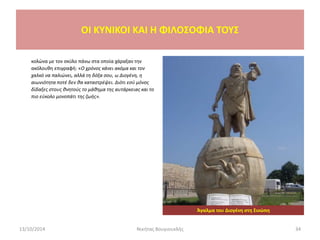 κολώνα με τον σκύλο πάνω στα οποία χάραξαν την
ακόλουθη επιγραφή: «Ο χρόνος κάνει ακόμα και τον
χαλκό να παλιώνει, αλλά τη δόξα σου, ω Διογένη, η
αιωνιότητα ποτέ δεν θα καταστρέψει. Διότι εσύ μόνος
δίδαξες στους θνητούς το μάθημα της αυτάρκειας και το
πιο εύκολο μονοπάτι της ζωής».
13/10/2014 Νικήτας Βουγιουκλής 34
OI KYNIKOI ΚΑΙ Η ΦΙΛΟΣΟΦΙΑ ΤΟΥΣ
Άγαλμα του Διογένη στη Σινώπη
 