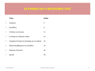 Τίτλος Σελίδα
• Εισαγωγή 5
• Αντισθένης 6
• Οι Θέσεις των Κυνικών 11
• Η Ιστορία του Τζαίησον Ξενάκη 14
• Ιππαρχία (Η Ιστορία της Ιππαρχίας και του Κράτη) 16
• Μερικά Αποφθέγματα του Αντισθένη: 19
• Διογένης ο Σινωπεύς 20
• Σχετικά 28
13/10/2014 Νικήτας Βουγιουκλής 4
OI KYNIKOI ΚΑΙ Η ΦΙΛΟΣΟΦΙΑ ΤΟΥΣ
 