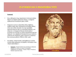 OI KYNIKOI ΚΑΙ Η ΦΙΛΟΣΟΦΙΑ ΤΟΥΣ
Εισαγωγή.
• Στην, ηθελημένη ή όχι, παραποίηση ή έκπτωση πολλών
λέξεων του Αρχαίου Ελληνικού κόσμου, η σύγχρονη
ανθρωπότητα οπωσδήποτε χάνει πολλά.
• Ανάμεσα σε αυτές τις πάμπολλες λέξεις (αφέλεια,
απάθεια, φιλία, θεός, δημοκρατία και δεκάδες άλλες),
στέκει και η λέξη «Κυνικός» που έχει προσλάβει
αρνητικό νόημα σε όλες τις ευρωπαϊκές γλώσσες, ενώ
ακόμα και τα σύγχρονα δικά μας λεξικά ορίζουν
μυωπικώς τον «Κυνικό» ως τίποτε περισσότερο από ένα
πρόσωπο που εκφράζεται (δυσάρεστα) και με απόλυτη
ευθύτητα και ειλικρίνεια, χωρίς ευγένεια ή ευπρέπεια.
Σαν συνώνυμο μάλιστα δίδεται η λέξη ωμός
• Στο παλαιό «Λεξικό Σούδα», θα διαβάσουμε ωστόσο
εντελώς άλλα πράγματα, ότι δηλαδή ο «Κυνισμός» είναι
«Αίρεση φιλοσόφων ».
– Σημείωση: Το λεξικό Σούδα είναι αποτέλεσμα συλλογικής
εργασίας, του 10ου μ.Χ. αιώνα. Οι συνεργάτες
αναφέρονται στο πρόλογο. Το έργον υπήρξε επιτυχές και
διέσωσε σημαντικές πηγές. Ο Αντισθένης
13/10/2014 5Νικήτας Βουγιουκλής
 