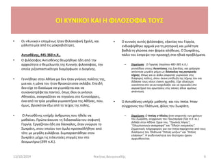 • Οι «Κυνικοί» επομένως ήταν Φιλοσοφική Σχολή, και
μάλιστα μία από τις μακροβιότερες.
Αντισθένης, 445-360 π.Χ.,
• Ο φιλόσοφος Αντισθένης θεωρήθηκε ήδη από την
αρχαιότητα ο θεμελιωτής της Κυνικής φιλοσοφίας, την
οποία ριζοσπαστικότερα διαμόρφωσε ο Διογένης.
• Γεννήθηκε στην Αθήνα μα δεν ήταν γνήσιος πολίτης της,
μια και η μάνα του ήταν θριακιώτισσα σκλάβα. Επειδή
δεν είχε το δικαίωμα να γυμνάζεται και να
συναναστρέφεται παντού, όπως όλοι οι γνήσιοι
Αθηναίοι, αναγκαζόταν να πηγαίνει στο Κυνοσάργες,
ένα από τα τρία μεγάλα γυμναστήρια της Αθήνας, που,
όμως, βρισκόταν έξω από το τείχος της πόλης.
• Ο Αντισθένης υπήρξε άνθρωπος που ήθελε να
μαθαίνει. Πρώτα άκουσε τη διδασκαλία του σοφιστή
Γοργία. Εργαζόταν ήδη σα δάσκαλος, όταν γνώρισε το
Σωκράτη, στου οποίου τον όμιλο προσκολλήθηκε από
τότε με μεγάλη ευλάβεια. Συμπαραστάθηκε στον
Σωκράτη μέχρι τις τελευταίες στιγμές του στο
δεσμωτήριο (399 π.Χ.).
• Ο κυνικός αυτός φιλόσοφος, εξαιτίας του Γοργία,
ενδιαφέρθηκε αρχικά για τη ρητορική και μελέτησε
βαθιά τη γλώσσα σαν φορέα αλήθειας. Ο Σωκράτης,
πάλιν του έστρεψε την προσοχή στα ηθικά προβλήματα.
– Σημείωση: Ο Γοργίας (περίπου 483-385 π.X.)
γεννήθηκε στους Λεοντίνους της Σικελίας, και γρήγορα
απόκτησε μεγάλη φήμη ως δάσκαλος της ρητορικής
τέχνης. Όπως και οι άλλοι σοφιστές γυρνούσε στις
διάφορες πόλεις, όπου έκανε επίδειξη της τέχνης του και
δίδασκε τους νέους έναντι αμοιβής. Είχε ιδιαίτερη
ικανότητα στο να αυτοσχεδιάζει και να προκαλεί στο
ακροατήριό του ερωτήσεις στις οποίες έδινε αμέσως
απάντηση.
• Ο Αντισθένης υπήρξε μαθητής και του Ιππία. Ήταν
σύγχρονος του Πλάτωνα, φίλος του Σωκράτη.
– Σημείωση: O Ιππίας ο Ηλείος ήταν σοφιστής των χρόνων
του Σωκράτη, σύγχρονος του Πρωταγόρα (5ος π.Χ. αι.).
Δίδαξε στην Αθήνα. Έργα του, "Τρωϊκός λόγος",
"Ολυμπιονικών αναγραφή" και "Εθνών ονομασίες".
Σημαντικές πληροφορίες για τον Ιππία παρέχονται από τους
διαλόγους του Πλάτωνα "Ιππίας μείζων" και "Ιππίας
ελάσσων". Η αυθεντικότητα του δεύτερου έργου
αμφισβητείται.
13/10/2014 Νικήτας Βουγιουκλής 6
OI KYNIKOI ΚΑΙ Η ΦΙΛΟΣΟΦΙΑ ΤΟΥΣ
 