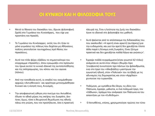 • Μετά το θάνατο του δασκάλου του, ίδρυσε φιλοσοφική
Σχολή στο Γυμνάσιο του Κυνοσάργες, που είχε για
προστάτη τον Ηρακλή.
• Το Γυμνάσιο του Κυνόσαργες εκτός του ότι ήταν το
μόνο γυμνάσιο της πόλεως που δεχόταν μη Αθηναίους
πολίτες αποτελούσε ταυτοχρόνως Ιερό Άλσος του
Ηρακλέους.
• Αυτό τον τίτλο φέρει εξάλλου το σημαντικότερο του
σύγγραμμα «Ηρακλής», όπου εγκωμιάζει στο πρόσωπο
του ήρωα αυτού το κυνικό ιδανικό της αυτοπεποίθησης
και της σκληραγωγίας, του κόπου και του αγώνα
(πόνου).
• Από την τοποθεσία αυτή, οι οπαδοί του ονομάσθηκαν
αρχικώς «Αντισθενικοί» και αργότερα μετονομάσθηκαν
Κυνικοί και η κίνησή τους, Κυνισμός.
• Την αποφασιστική ώθηση στο πνεύμα του Αντισθένη
έδωσε το ηθικό μέρος της σκέψης του Σωκράτη. Δεν
ήταν, όμως, τόσο η θεωρητική θεμελίωση της ηθικής
πάνω στη γνώση, που τον προσήλκυσε, όσο η πρακτική
πλευρά της. Έτσι η λιτότητα της ζωής του δασκάλου
έγινε το ιδανικό στη φιλοσοφία του μαθητή.
• Αυτό φαίνεται από το απόσπασμα της διδασκαλίας του.
που ακολουθεί: «Η αρετή είναι αρκετή (αυτάρκης) για
την ευδαιμονία, και για την αρετή δεν χρειάζεται τίποτε
άλλο παρά η δύναμη ενός Σωκράτη, Είναι ζήτημα
πρακτικό και δεν χρειάζεται πολλά λόγια και γνώσεις»’.
• Έγραψε πολλά συγγράμματα (είναι γνωστοί 62 τίτλοι)·
ανάμεσα σε αυτά στον «Κόρο» (θυμίζει λίγο
Ξενοφώντα) συνιστούσε προ πάντων την φιλανθρωπία,
ενώ στο έργο του «Αλκιβιάδης» μαστίγωνε την
εγωιστική ηδονή, στον «Πολιτικό» του τα έβαζε με τις
αδυναμίες της δημοκρατίας και στον «Αρχέλαο»
χτυπούσε την τυραννίδα.
• Πολέμησε, με εμπάθεια θα έλεγα, τις ιδέες του
Πλάτωνα, έγραψε, μάλιστα, κι ένα πολεμικό έργο, τον
«Σάθωνα», πράγμα που ανάγκασε τον Πλάτωνα να του
απαντήσει με τον «Ευθύδημο».
• Ο Αντισθένης, επίσης, χρησιμοποίησε πρώτος τον τύπο
13/10/2014 Νικήτας Βουγιουκλής 8
OI KYNIKOI ΚΑΙ Η ΦΙΛΟΣΟΦΙΑ ΤΟΥΣ
 