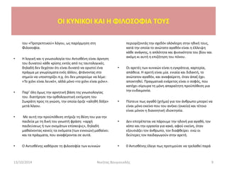 του «Προτρεπτικού» λόγου, ως παρόρμηση στη
Φιλοσοφία.
• Η λογική και η γνωσιολογία του Αντισθένη είναι άρνηση
του δυνατού κάθε κρίσης εκτός από τις ταυτολογικές.
δηλαδή δεν δεχόταν ότι είναι δυνατό να οριστεί ένα
πράγμα με γνωρίσματα ενός άλλου, φτάνοντας στο
σημείο να υποστηρίζει π.χ. ότι δεν μπορούμε να λέμε:
«Το χιόνι είναι λευκό», αλλά μόνο «το χιόνι είναι χιόνι».
• Παρ’ όλη όμως την αρνητική βάση της γνωσιολογίας
του. διατήρησε την ορθολογιστική εκτίμηση του
Σωκράτη προς τη γνώση, την οποία όριζε «αληθή δόξα»
μετά λόγου.
• Με αυτή την προϋπόθεση στήριζε τη θέση του για την
παιδεία με τη δική του γνωστή φράση: «αρχή
παιδεύσεως ή των ονομάτων επίσκεψις», δηλαδή
μαθαίνοντας κανείς τα ονόματα (των εννοιών) μαθαίνει
και τα πράγματα, που αναφέρονται σε αυτά.
• Ο Αντισθένης καθόρισε τη φιλοσοφία των κυνικών
περιορίζοντάς την σχεδόν ολόκληρη στην ηθική τους,
κατά την οποία το ανώτατο αγαθόν είναι η έλλειψη
κάθε ανάγκης, η απλότητα και φυσικότητα του βίου και
ακόμη κι αυτή η επιζήτηση του πόνου.
• Οι αρετές των κυνικών είναι η εγκράτεια, καρτερία,
απάθεια. Η αρετή είναι μία. ενιαία και διδακτή, το
ανώτατον αγαθόν, και αναφαίρετη. όταν άπαξ έχει
αποκτηθεί. Πραγματικά ενάρετος είναι ο σοφός, που
κατέχει σίγουρα τη μόνη απαραίτητη προϋπόθεση για
την ευδαιμονία.
• Πίστευε πως αγαθό (χτήμα) για τον άνθρωπο μπορεί να
είναι μόνο εκείνο που του ανήκει (οικείο) και τέτοιο
είναι μόνον η διανοητική ιδιοκτησία.
• Δεν επιτρέπεται να πάρουμε την ηδονή για αγαθό, τον
κόπο και την εργασία για κακό, αφού εκείνη, όταν
εξουσιάζει τον άνθρωπο, τον διαφθείρει ενώ οι
δεύτερες τον παιδαγωγούν στην αρετή.
• 0 Αντισθένης έλεγε πως προτιμούσε να τρελαθεί παρά
13/10/2014 Νικήτας Βουγιουκλής 9
OI KYNIKOI ΚΑΙ Η ΦΙΛΟΣΟΦΙΑ ΤΟΥΣ
 