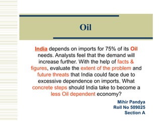 Oil India  depends on imports for 75% of its  Oil  needs. Analysts feel that the demand will increase further. With the help of  facts & figures , evaluate the  extent of the problem  and  future threats  that India could face due to excessive dependence on imports. What  concrete steps  should India take to become a  less Oil dependent  economy? Mihir Pandya Roll No 509025 Section A 
