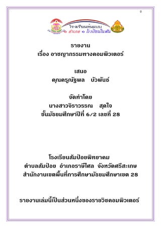 0
รายงาน
เรื่อง อาชญากรรมทางคอมพิวเตอร์
เสนอ
คุณครูณัฐพล บัวพันธ์
จัดทาโดย
นางสาวจิราวรรณ สุดใจ
ชั้นมัธยมศึกษาปี ที่ 6/2 เลขที่ 28
โรงเรียนส้มป่ อยพิทยาคม
ตาบลส้มป่ อย อาเภอราษีไศล จังหวัดศรีสะเกษ
สานักงานเขตพื้นที่การศึกษามัธยมศึกษาเขต 28
รายงานเล่มนี้เป็ นส่วนหนึ่งของรายวิชคอมพิวเตอร์
 