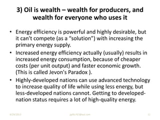3) Oil is wealth – wealth for producers, and
wealth for everyone who uses it
• Energy efficiency is powerful and highly desirable, but
it can't compete (as a “solution”) with increasing the
primary energy supply.
• Increased energy efficiency actually (usually) results in
increased energy consumption, because of cheaper
costs (per unit output) and faster economic growth.
(This is called Jevon's Paradox ).
• Highly-developed nations can use advanced technology
to increase quality of life while using less energy, but
less-developed nations cannot. Getting to developed-
nation status requires a lot of high-quality energy.
9/29/2013 11jgillis767@aol.com
 