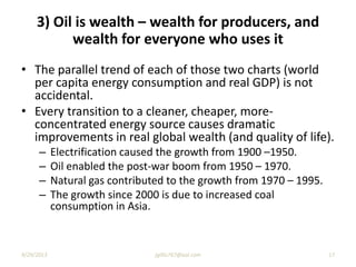 3) Oil is wealth – wealth for producers, and
wealth for everyone who uses it
• The parallel trend of each of those two charts (world
per capita energy consumption and real GDP) is not
accidental.
• Every transition to a cleaner, cheaper, more-
concentrated energy source causes dramatic
improvements in real global wealth (and quality of life).
– Electrification caused the growth from 1900 –1950.
– Oil enabled the post-war boom from 1950 – 1970.
– Natural gas contributed to the growth from 1970 – 1995.
– The growth since 2000 is due to increased coal
consumption in Asia.
9/29/2013 17jgillis767@aol.com
 