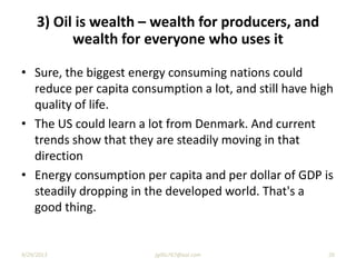 • Sure, the biggest energy consuming nations could
reduce per capita consumption a lot, and still have high
quality of life.
• The US could learn a lot from Denmark. And current
trends show that they are steadily moving in that
direction
• Energy consumption per capita and per dollar of GDP is
steadily dropping in the developed world. That's a
good thing.
3) Oil is wealth – wealth for producers, and
wealth for everyone who uses it
9/29/2013 20jgillis767@aol.com
 