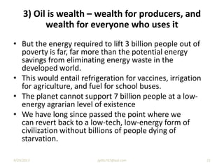 • But the energy required to lift 3 billion people out of
poverty is far, far more than the potential energy
savings from eliminating energy waste in the
developed world.
• This would entail refrigeration for vaccines, irrigation
for agriculture, and fuel for school buses.
• The planet cannot support 7 billion people at a low-
energy agrarian level of existence
• We have long since passed the point where we
can revert back to a low-tech, low-energy form of
civilization without billions of people dying of
starvation.
3) Oil is wealth – wealth for producers, and
wealth for everyone who uses it
9/29/2013 21jgillis767@aol.com
 