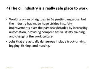 4) The oil industry is a really safe place to work
• Working on an oil rig used to be pretty dangerous, but
the industry has made huge strides in safety
improvements over the past few decades by increasing
automation, providing comprehensive safety training,
and changing the work culture.
• Jobs that are actually dangerous include truck-driving,
logging, fishing, and nursing.
9/29/2013 22jgillis767@aol.com
 