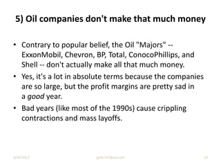 5) Oil companies don't make that much money
• Contrary to popular belief, the Oil "Majors" --
ExxonMobil, Chevron, BP, Total, ConocoPhillips, and
Shell -- don't actually make all that much money.
• Yes, it's a lot in absolute terms because the companies
are so large, but the profit margins are pretty sad in
a good year.
• Bad years (like most of the 1990s) cause crippling
contractions and mass layoffs.
9/29/2013 23jgillis767@aol.com
 