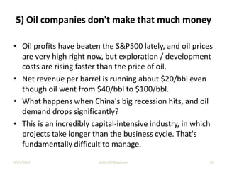 5) Oil companies don't make that much money
• Oil profits have beaten the S&P500 lately, and oil prices
are very high right now, but exploration / development
costs are rising faster than the price of oil.
• Net revenue per barrel is running about $20/bbl even
though oil went from $40/bbl to $100/bbl.
• What happens when China's big recession hits, and oil
demand drops significantly?
• This is an incredibly capital-intensive industry, in which
projects take longer than the business cycle. That's
fundamentally difficult to manage.
9/29/2013 25jgillis767@aol.com
 