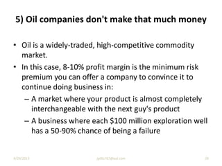 5) Oil companies don't make that much money
• Oil is a widely-traded, high-competitive commodity
market.
• In this case, 8-10% profit margin is the minimum risk
premium you can offer a company to convince it to
continue doing business in:
– A market where your product is almost completely
interchangeable with the next guy's product
– A business where each $100 million exploration well
has a 50-90% chance of being a failure
9/29/2013 26jgillis767@aol.com
 