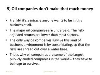 • Frankly, it's a miracle anyone wants to be in this
business at all.
• The major oil companies are underpaid. The risk-
adjusted returns are lower than most sectors.
• The only way oil companies survive this kind of
business environment is by consolidating, so that the
risks are spread out over a wider base.
• That's why oil companies are some of the largest
publicly-traded companies in the world -- they have to
be huge to survive.
5) Oil companies don't make that much money
9/29/2013 27jgillis767@aol.com
 
