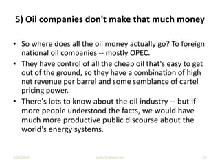 • So where does all the oil money actually go? To foreign
national oil companies -- mostly OPEC.
• They have control of all the cheap oil that's easy to get
out of the ground, so they have a combination of high
net revenue per barrel and some semblance of cartel
pricing power.
• There's lots to know about the oil industry -- but if
more people understood the facts, we would have
much more productive public discourse about the
world's energy systems.
5) Oil companies don't make that much money
9/29/2013 28jgillis767@aol.com
 