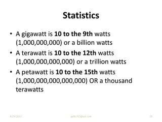Statistics
• A gigawatt is 10 to the 9th watts
(1,000,000,000) or a billion watts
• A terawatt is 10 to the 12th watts
(1,000,000,000,000) or a trillion watts
• A petawatt is 10 to the 15th watts
(1,000,000,000,000,000) OR a thousand
terawatts
9/29/2013 29jgillis767@aol.com
 