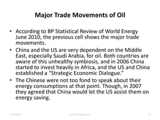 Major Trade Movements of Oil
• According to BP Statistical Review of World Energy
June 2010, the previous cell shows the major trade
movements.
• China and the US are very dependent on the Middle
East, especially Saudi Arabia, for oil. Both countries are
aware of this unhealthy symbiosis, and in 2006 China
started to invest heavily in Africa, and the US and China
established a “Strategic Economic Dialogue.”
• The Chinese were not too fond to speak about their
energy consumptions at that point. Though, in 2007
they agreed that China would let the US assist them on
energy saving.
9/29/2013 jgillis767@aol.com 33
 