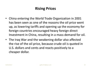Rising Prices
• China entering the World Trade Organization in 2001
has been seen as one of the reasons the oil price went
up, as lowering tariffs and opening up the economy for
foreign countries encouraged heavy foreign direct
Investment in China, resulting in a mass demand for oil.
• The Iraq War and the weakening dollar also affected
the rise of the oil price, because crude oil is quoted in
U.S. dollars and cents and reacts positively to a
cheaper dollar.
9/29/2013 jgillis767@aol.com 35
 
